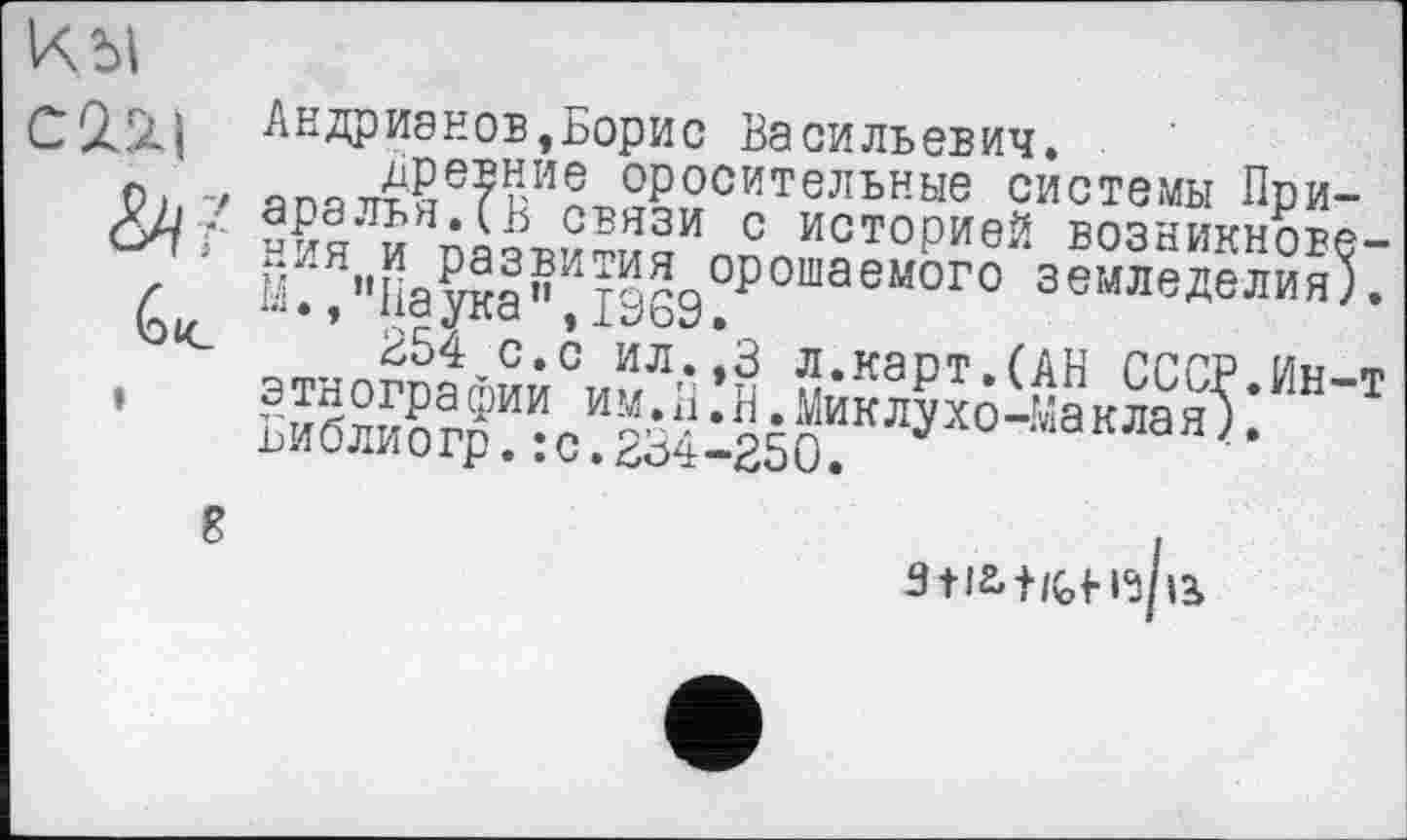 ﻿Андрианов,Борис Васильевич.
древние оросительные системы При аралья.(В связи с историей возникнов ния и развития орошаемого земледелия М.,"Паука”,1969.
254 с.с ил.,3 л.карт.(АН СССР.Ин этнографии им.П.Н.Миклухо-Маклан). Библиогр.:с.234-250.
і*